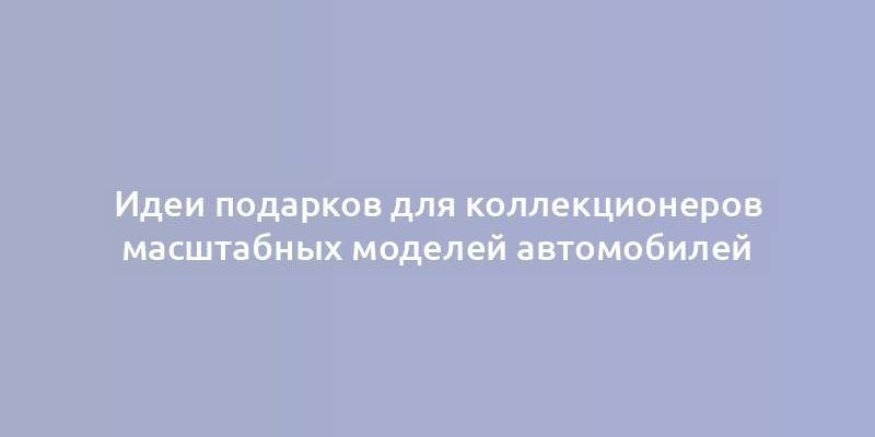 Идеи подарков для коллекционеров масштабных моделей автомобилей