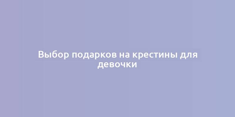 Выбор подарков на крестины для девочки