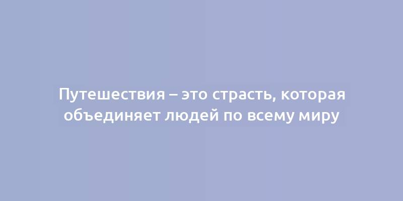 Путешествия – это страсть, которая объединяет людей по всему миру