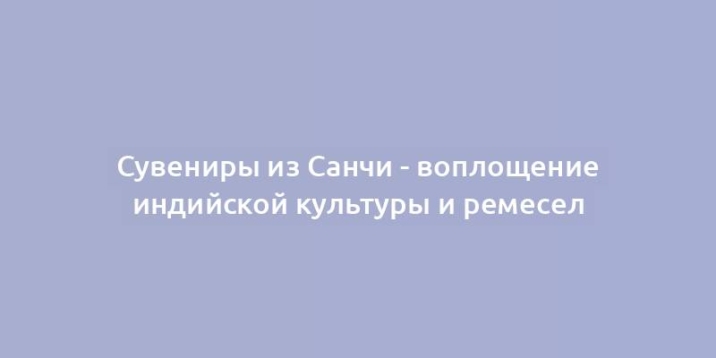 Сувениры из Санчи - воплощение индийской культуры и ремесел