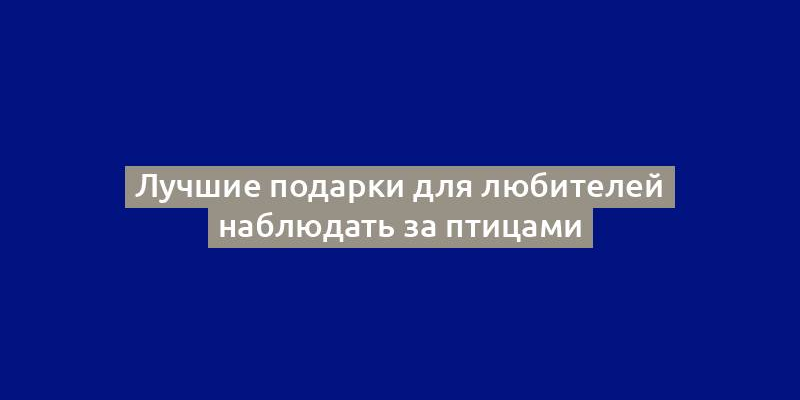 Лучшие подарки для любителей наблюдать за птицами