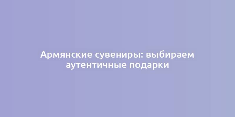 Армянские сувениры: выбираем аутентичные подарки