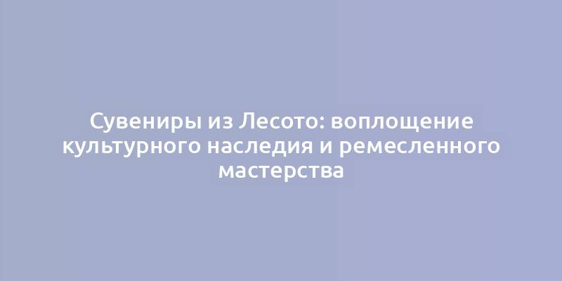 Сувениры из Лесото: воплощение культурного наследия и ремесленного мастерства