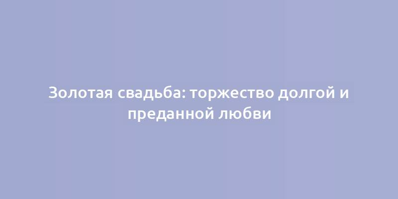 Золотая свадьба: торжество долгой и преданной любви