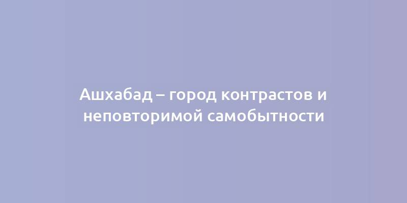 Ашхабад – город контрастов и неповторимой самобытности