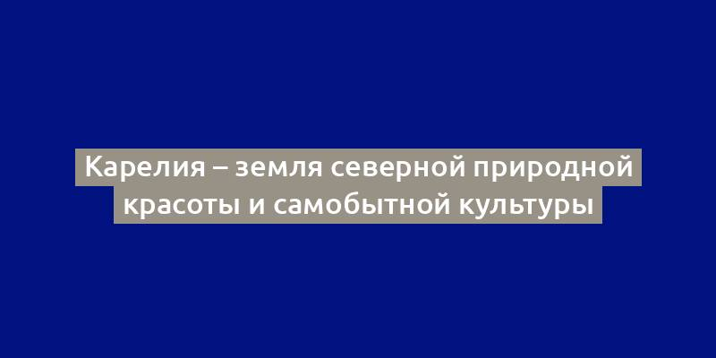 Карелия – земля северной природной красоты и самобытной культуры