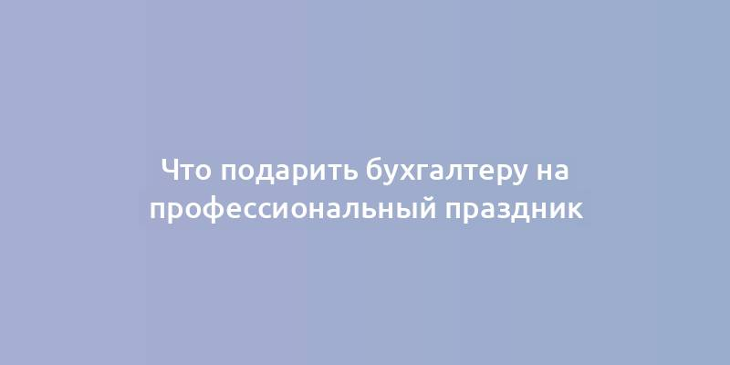 Что подарить бухгалтеру на профессиональный праздник