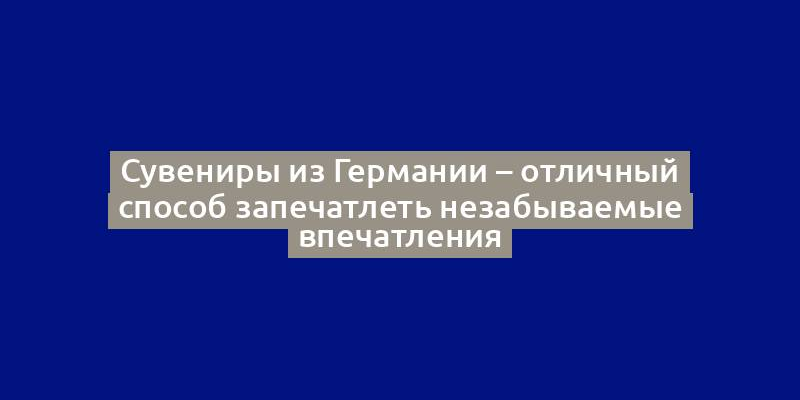 Сувениры из Германии – отличный способ запечатлеть незабываемые впечатления