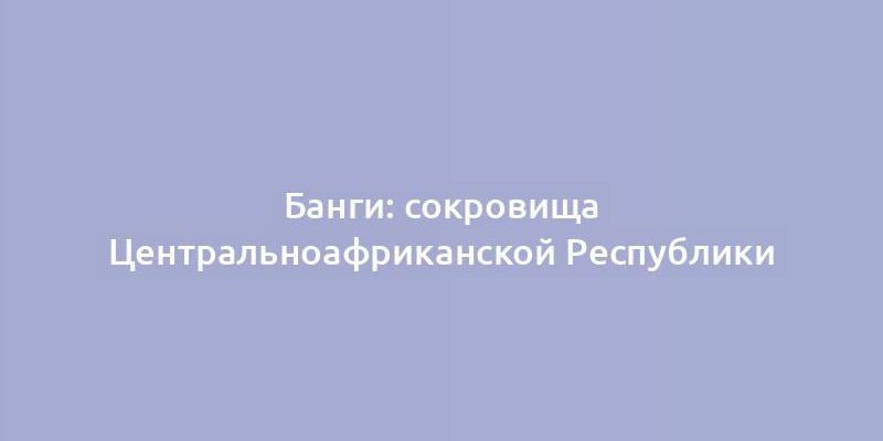 Банги: сокровища Центральноафриканской Республики