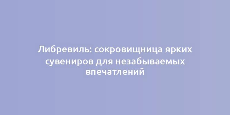 Либревиль: сокровищница ярких сувениров для незабываемых впечатлений