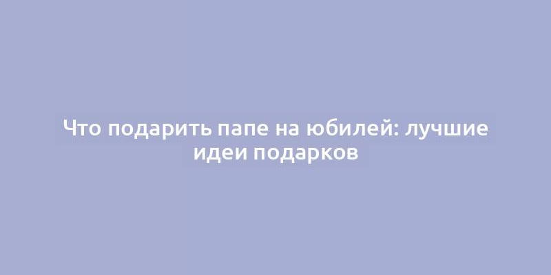 Что подарить папе на юбилей: лучшие идеи подарков