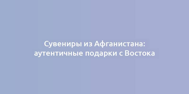 Сувениры из Афганистана: аутентичные подарки с Востока