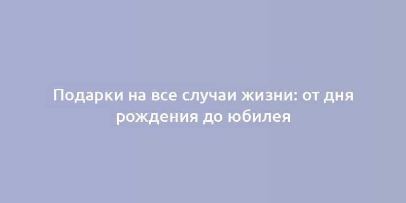 Подарки на все случаи жизни: от дня рождения до юбилея