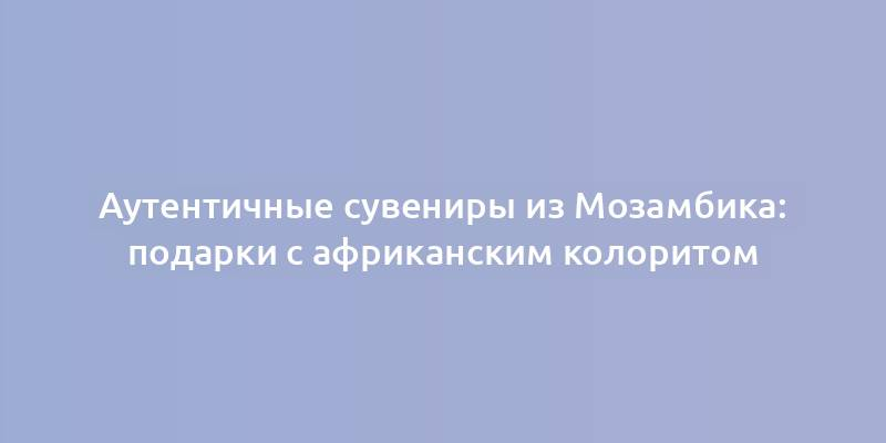 Аутентичные сувениры из Мозамбика: подарки с африканским колоритом