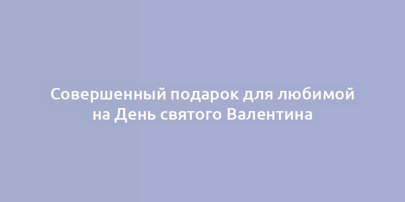 Совершенный подарок для любимой на День святого Валентина