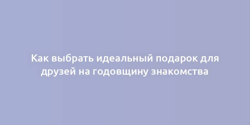 Как выбрать идеальный подарок для друзей на годовщину знакомства