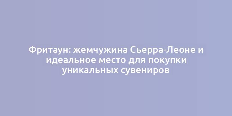 Фритаун: жемчужина Сьерра-Леоне и идеальное место для покупки уникальных сувениров