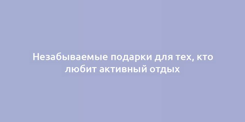 Незабываемые подарки для тех, кто любит активный отдых