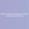 Идеи подарков сотруднице на день рождения ее ребенка