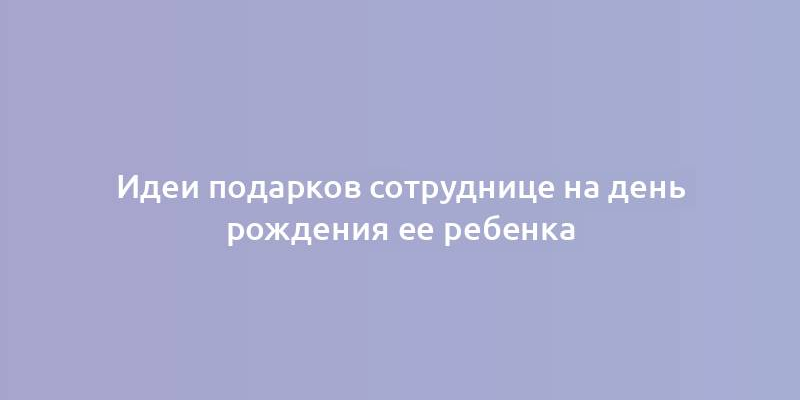 Идеи подарков сотруднице на день рождения ее ребенка