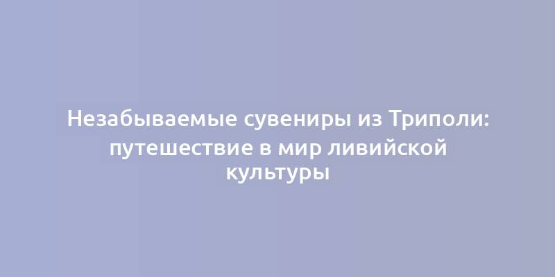 Незабываемые сувениры из Триполи: путешествие в мир ливийской культуры