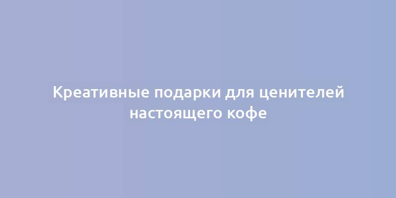 Креативные подарки для ценителей настоящего кофе