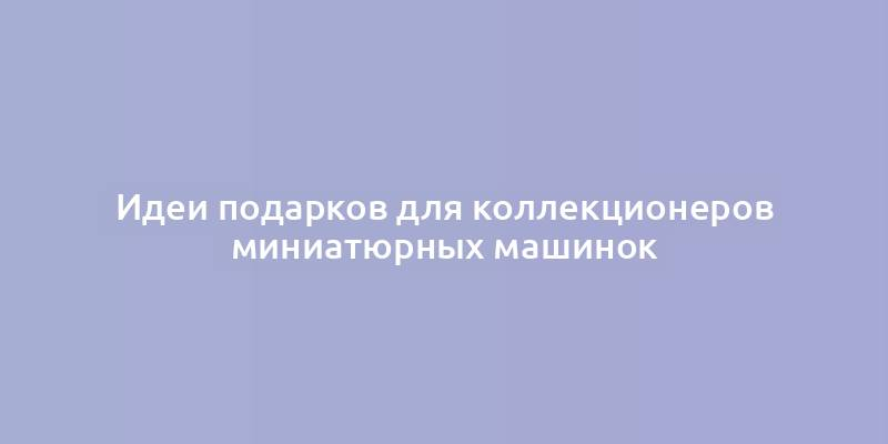 Идеи подарков для коллекционеров миниатюрных машинок