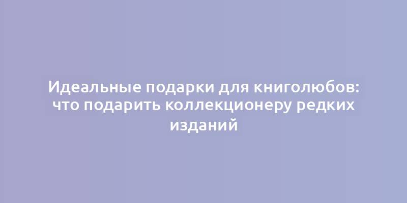 Идеальные подарки для книголюбов: что подарить коллекционеру редких изданий