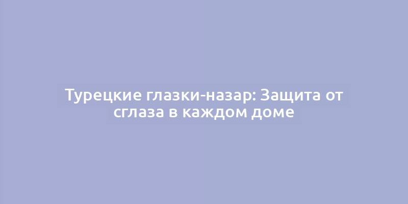 Турецкие глазки-назар: Защита от сглаза в каждом доме