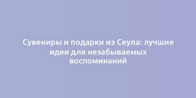 Сувениры и подарки из Сеула: лучшие идеи для незабываемых воспоминаний