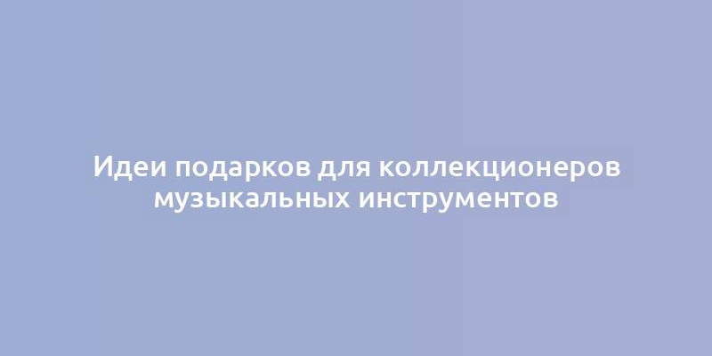 Идеи подарков для коллекционеров музыкальных инструментов