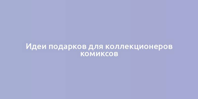 Идеи подарков для коллекционеров комиксов