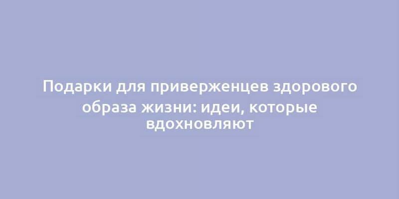 Подарки для приверженцев здорового образа жизни: идеи, которые вдохновляют