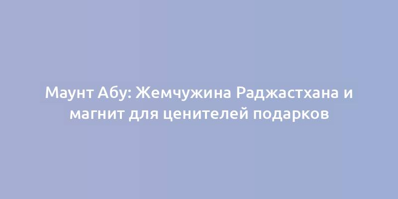 Маунт Абу: Жемчужина Раджастхана и магнит для ценителей подарков