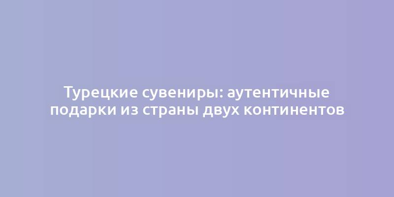 Турецкие сувениры: аутентичные подарки из страны двух континентов