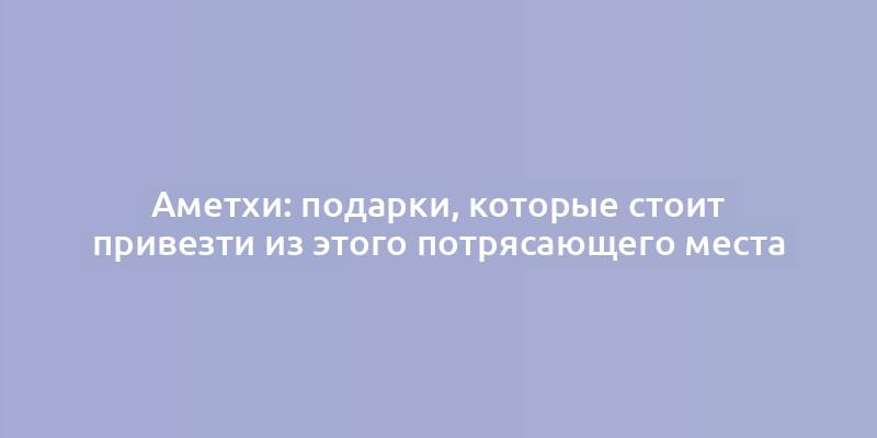 Аметхи: подарки, которые стоит привезти из этого потрясающего места