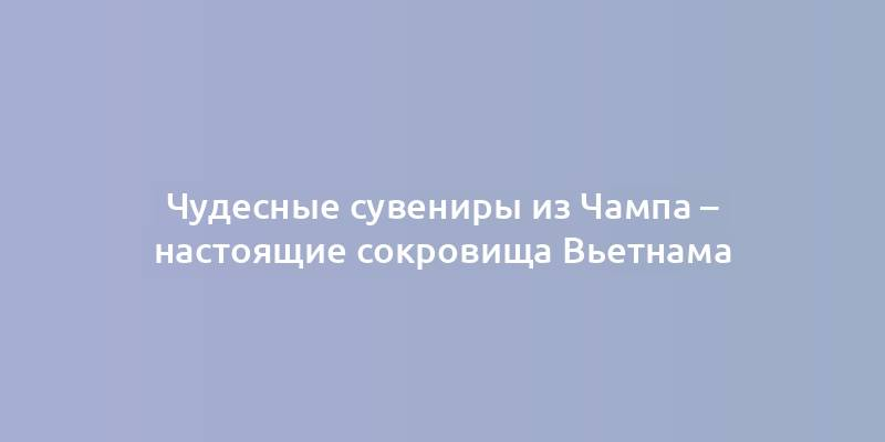 Чудесные сувениры из Чампа – настоящие сокровища Вьетнама