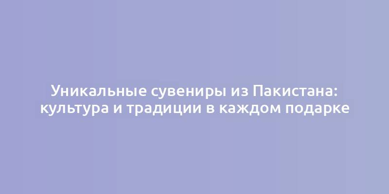 Уникальные сувениры из Пакистана: культура и традиции в каждом подарке