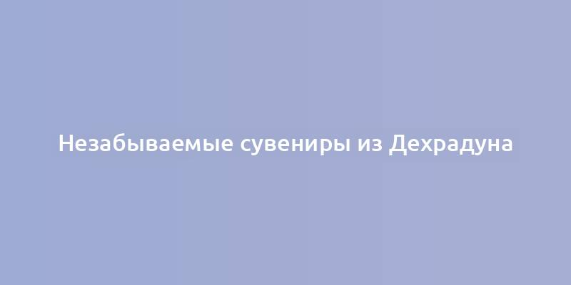 Незабываемые сувениры из Дехрадуна