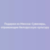 Подарки из Минска: Сувениры, отражающие белорусскую культуру