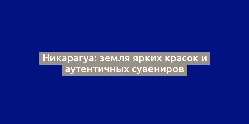 Никарагуа: земля ярких красок и аутентичных сувениров