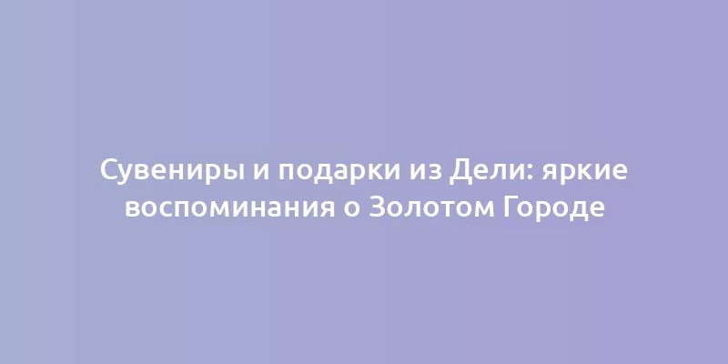 Сувениры и подарки из Дели: яркие воспоминания о Золотом Городе