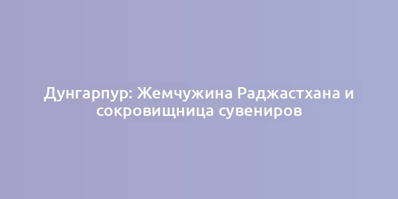 Дунгарпур: Жемчужина Раджастхана и сокровищница сувениров