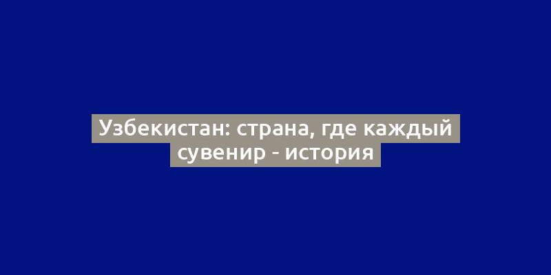 Узбекистан: страна, где каждый сувенир - история