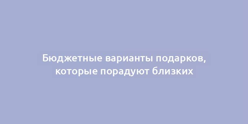 Бюджетные варианты подарков, которые порадуют близких