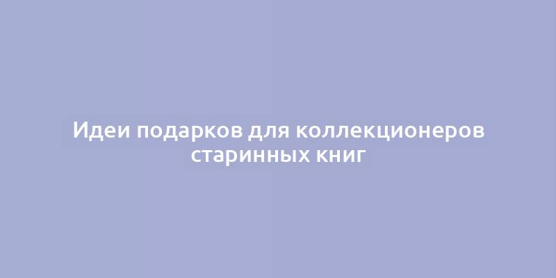 Идеи подарков для коллекционеров старинных книг