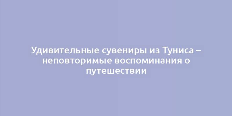 Удивительные сувениры из Туниса – неповторимые воспоминания о путешествии