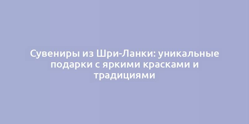 Сувениры из Шри-Ланки: уникальные подарки с яркими красками и традициями