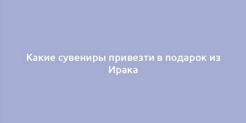 Какие сувениры привезти в подарок из Ирака