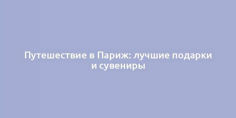 Путешествие в Париж: лучшие подарки и сувениры